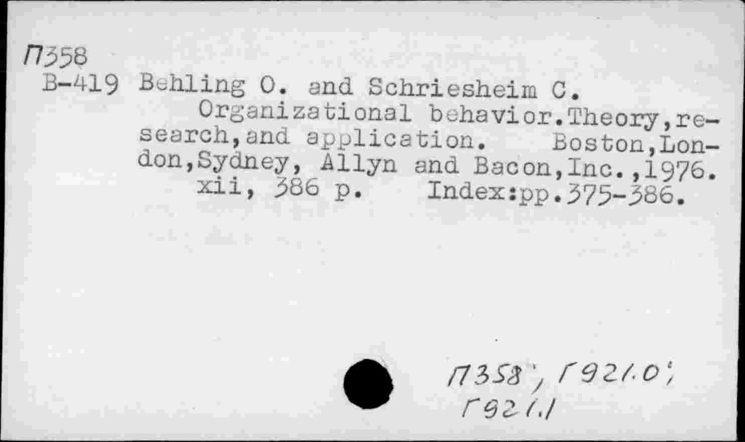 ﻿n^8
B-419 Behling 0. and Schriesheim C.
Organizational behavior.Theory,research, and application. Boston,London,Sydney, Allyn and Bacon,Inc.,1976.
xii, 386 p.	Index:pp.375-386.